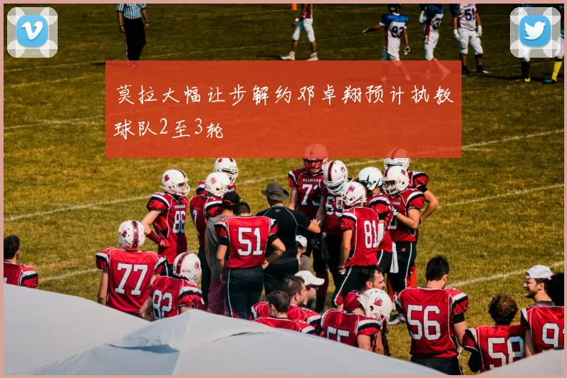 莫拉大幅让步解约邓卓翔预计执教球队2至3轮