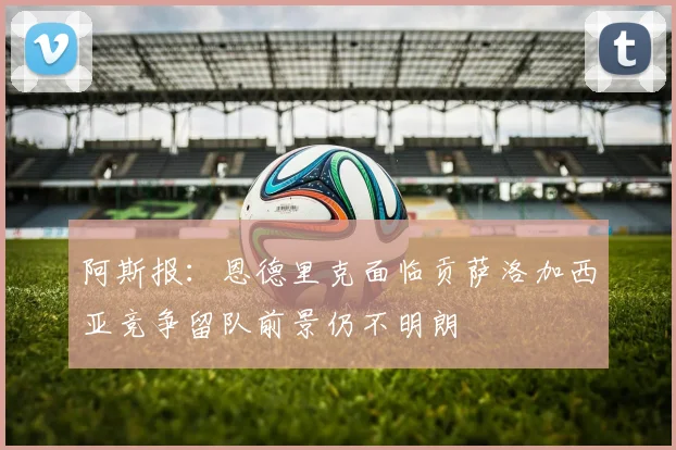 阿斯报：恩德里克面临贡萨洛加西亚竞争留队前景仍不明朗