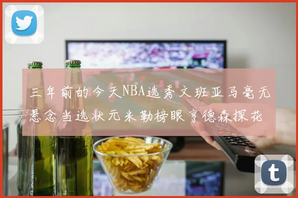 三年前的今天NBA选秀文班亚马毫无悬念当选状元米勒榜眼亨德森探花成就传奇时刻