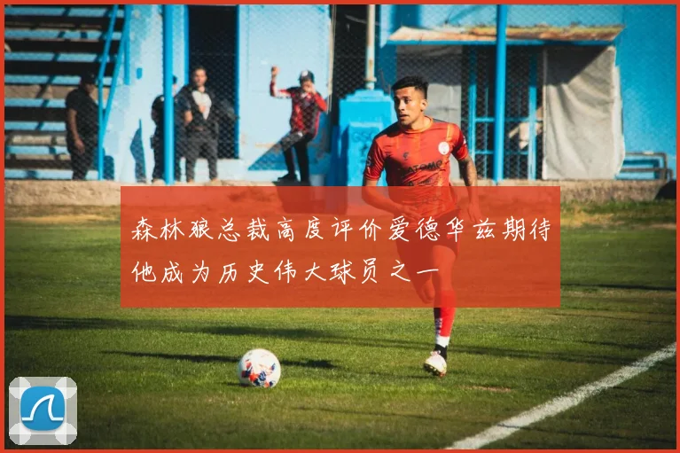 森林狼总裁高度评价爱德华兹期待他成为历史伟大球员之一