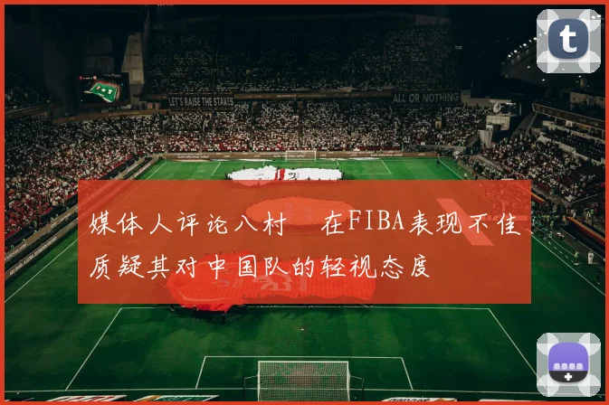媒体人评论八村塁在FIBA表现不佳质疑其对中国队的轻视态度