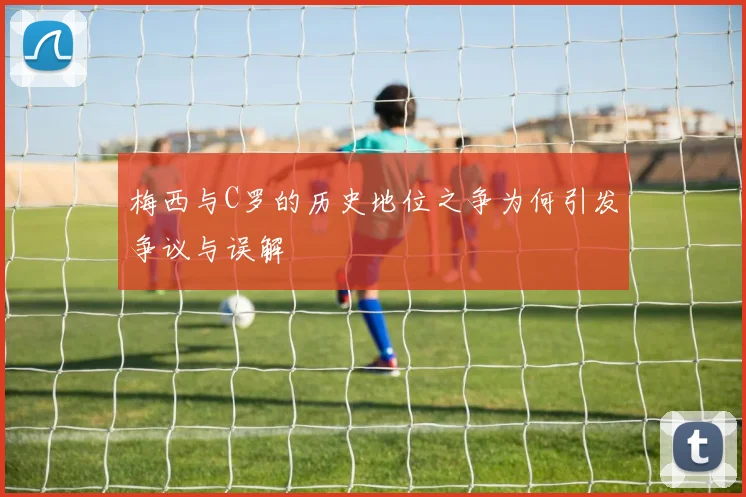 梅西与C罗的历史地位之争为何引发争议与误解