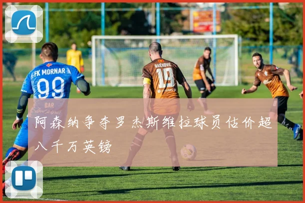 阿森纳争夺罗杰斯维拉球员估价超八千万英镑
