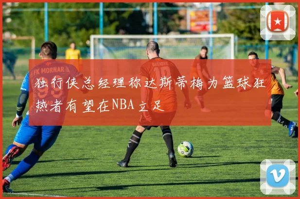 独行侠总经理称达斯蒂梅为篮球狂热者有望在NBA立足