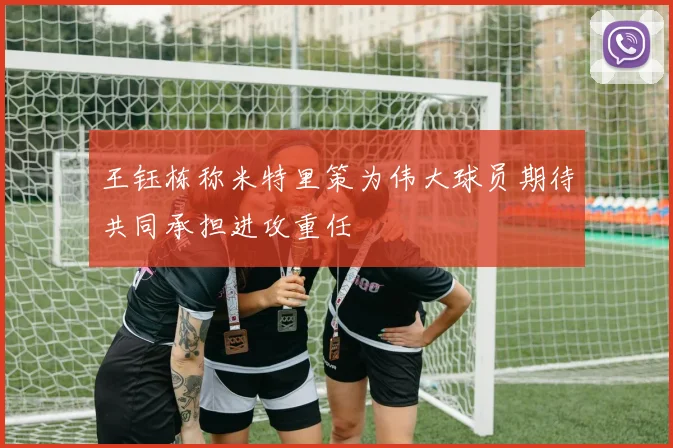 王钰栋称米特里策为伟大球员期待共同承担进攻重任