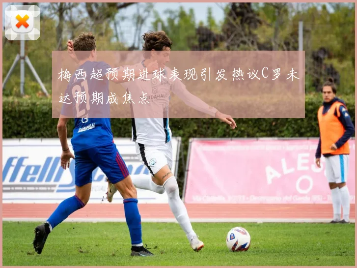 梅西超预期进球表现引发热议C罗未达预期成焦点