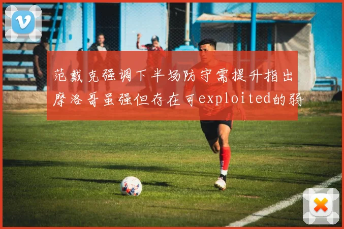 范戴克强调下半场防守需提升指出摩洛哥虽强但存在可exploited的弱点