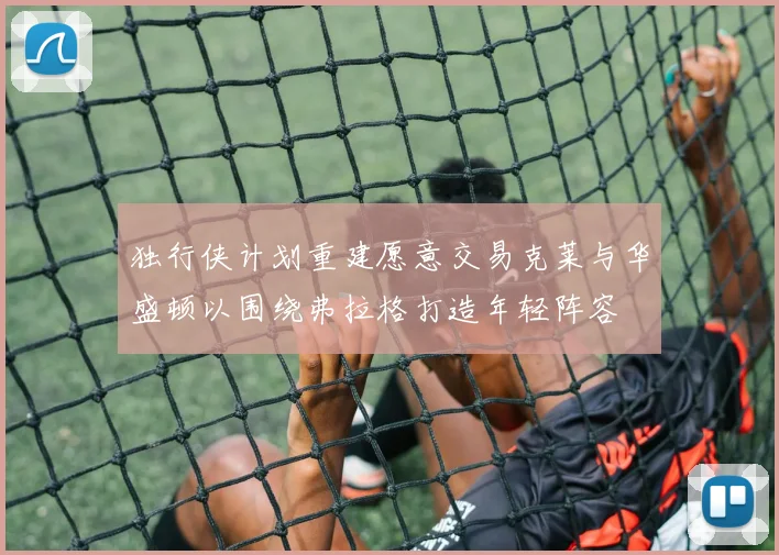 独行侠计划重建愿意交易克莱与华盛顿以围绕弗拉格打造年轻阵容