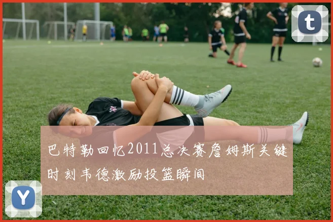 巴特勒回忆2011总决赛詹姆斯关键时刻韦德激励投篮瞬间