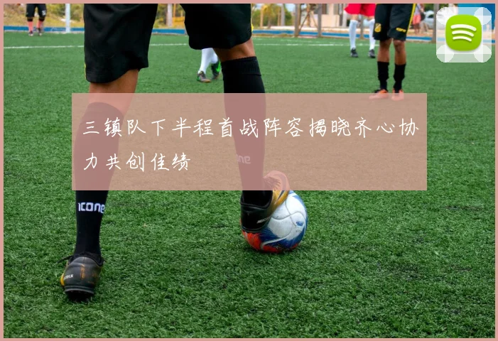 三镇队下半程首战阵容揭晓齐心协力共创佳绩